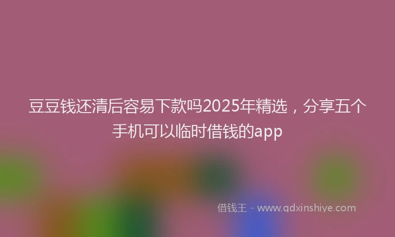 豆豆钱还清后容易下款吗2025年精选，分享五个手机可以临时借钱的app
