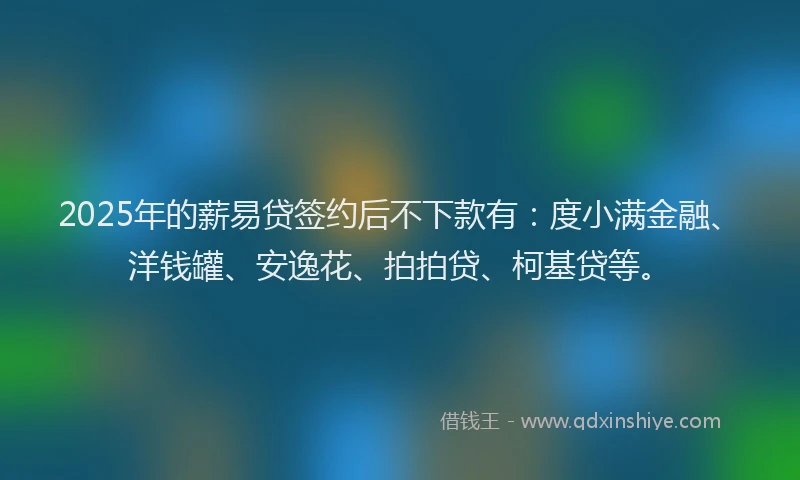 2025年的薪易贷签约后不下款有：度小满金融、洋钱罐、安逸花、拍拍贷、柯基贷等。