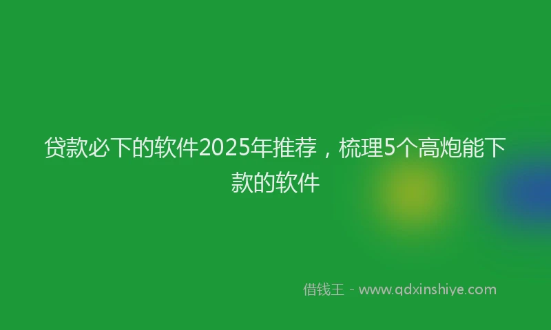 贷款必下的软件2025年推荐，梳理5个高炮能下款的软件
