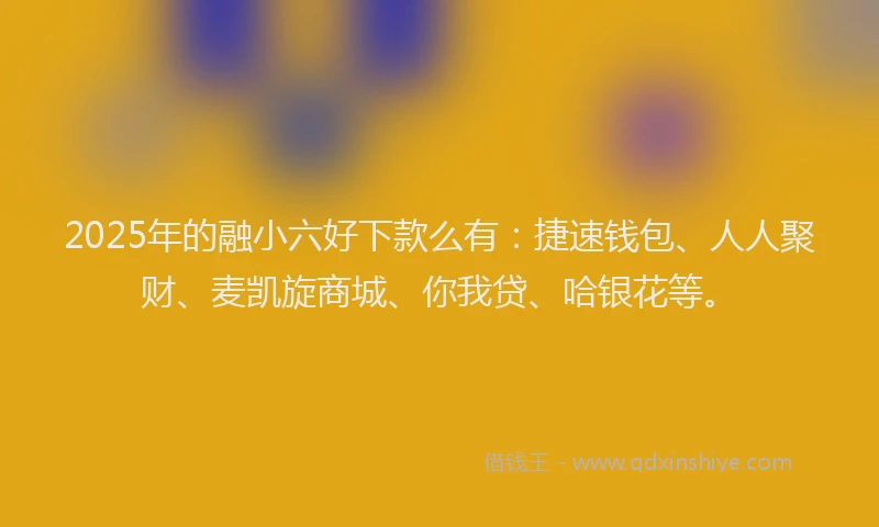2025年的融小六好下款么有：捷速钱包、人人聚财、麦凯旋商城、你我贷、哈银花等。