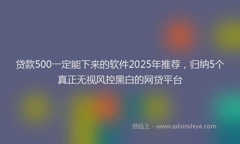贷款500一定能下来的软件2025年推荐，归纳5个真正无视风控黑白的网贷平台