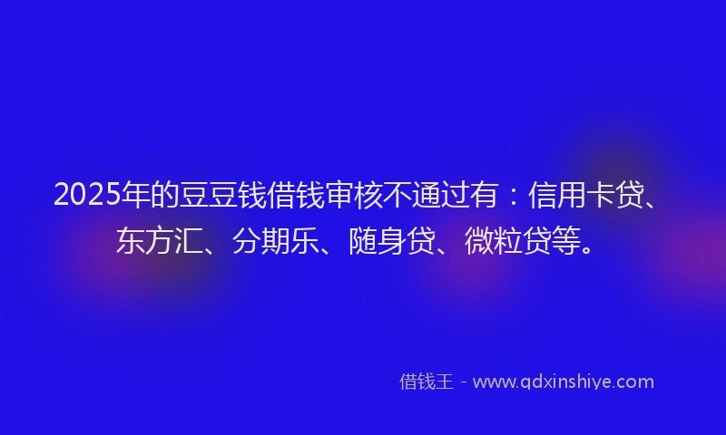 2025年的豆豆钱借钱审核不通过有：信用卡贷、东方汇、分期乐、随身贷、微粒贷等。