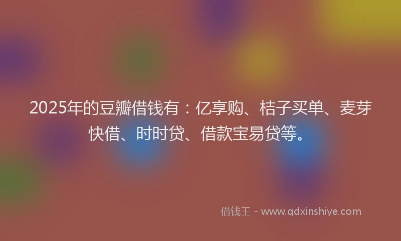 2025年的豆瓣借钱有：亿享购、桔子买单、麦芽快借、时时贷、借款宝易贷等。