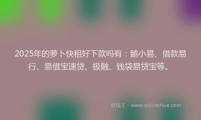 2025年的萝卜快租好下款吗有：鹅小易、借款易行、易借宝速贷、极融、钱袋易贷宝等。