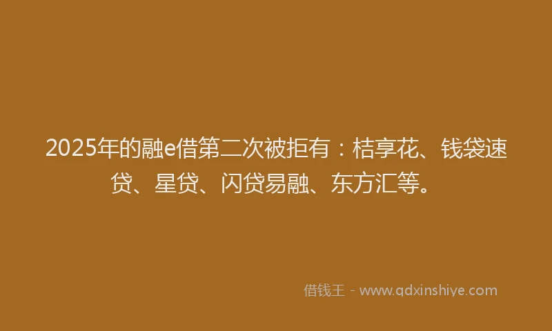 2025年的融e借第二次被拒有：桔享花、钱袋速贷、星贷、闪贷易融、东方汇等。