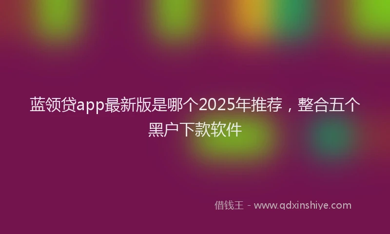 蓝领贷app最新版是哪个2025年推荐，整合五个黑户下款软件
