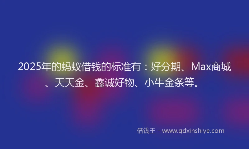 2025年的蚂蚁借钱的标准有：好分期、Max商城、天天金、鑫诚好物、小牛金条等。
