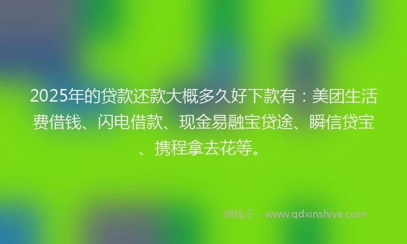 2025年的贷款还款大概多久好下款有：美团生活费借钱、闪电借款、现金易融宝贷途、瞬信贷宝、携程拿去花等。