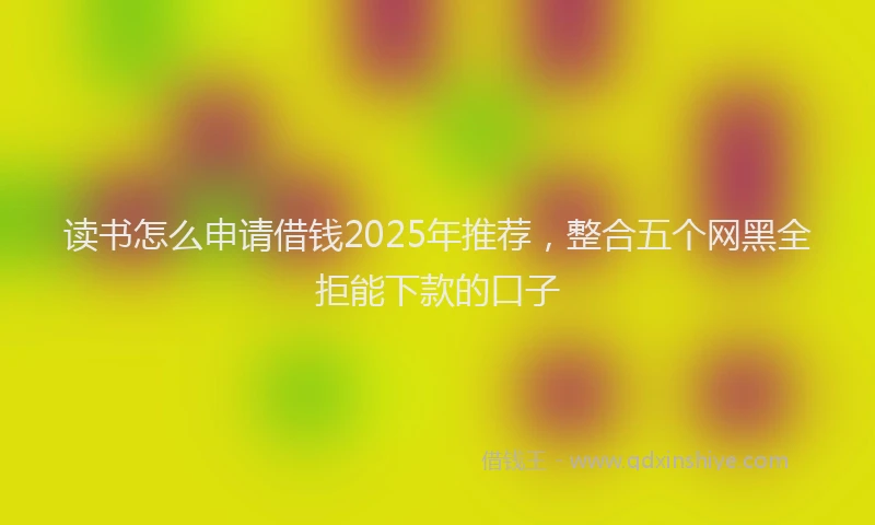读书怎么申请借钱2025年推荐，整合五个网黑全拒能下款的口子