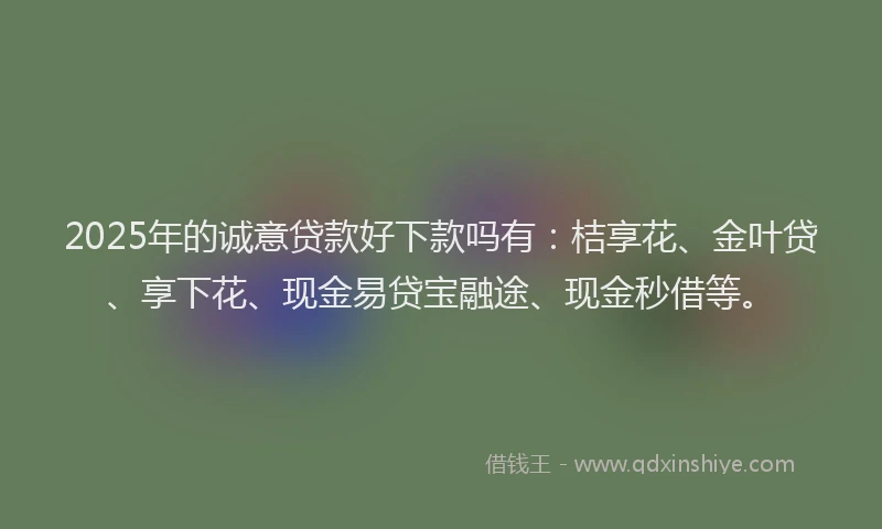 2025年的诚意贷款好下款吗有：桔享花、金叶贷、享下花、现金易贷宝融途、现金秒借等。