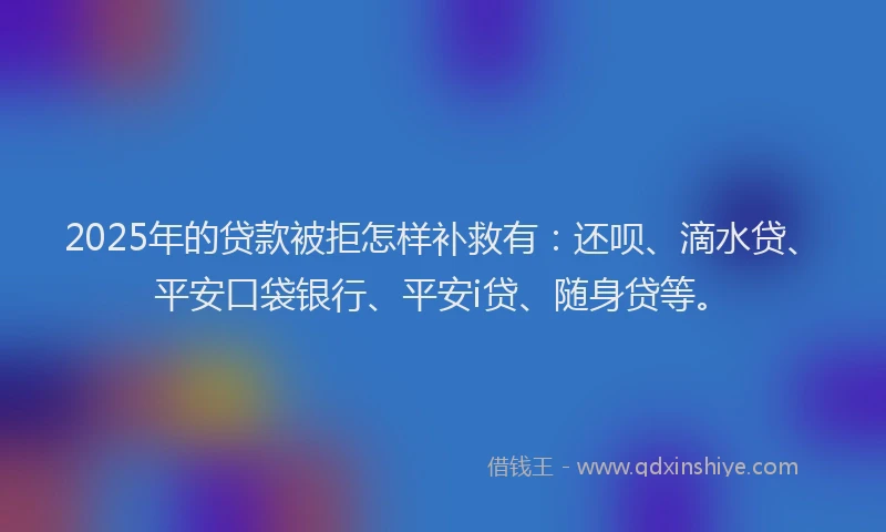 2025年的贷款被拒怎样补救有：还呗、滴水贷、平安口袋银行、平安i贷、随身贷等。