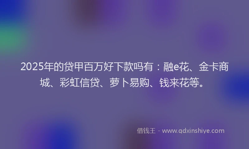 2025年的贷甲百万好下款吗有：融e花、金卡商城、彩虹信贷、萝卜易购、钱来花等。