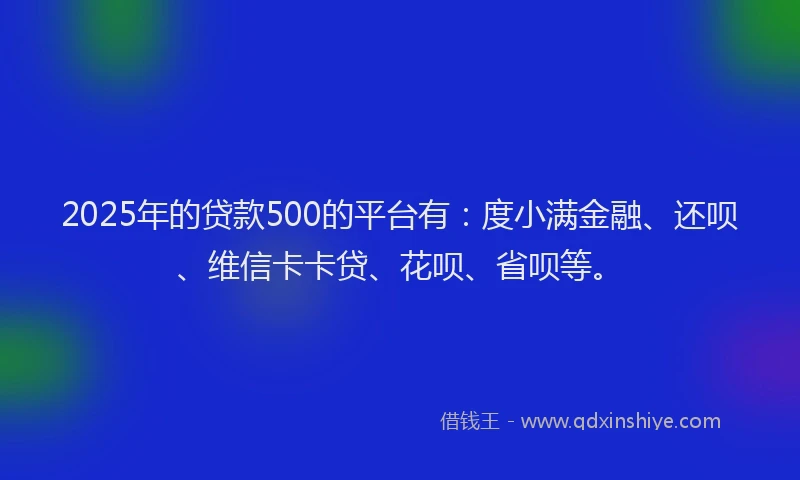 2025年的贷款500的平台有：度小满金融、还呗、维信卡卡贷、花呗、省呗等。