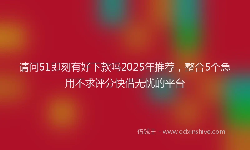 请问51即刻有好下款吗2025年推荐，整合5个急用不求评分快借无忧的平台