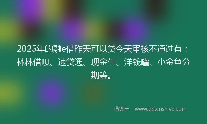 2025年的融e借昨天可以贷今天审核不通过有：林林借呗、速贷通、现金牛、洋钱罐、小金鱼分期等。