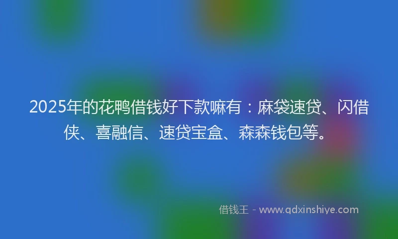 2025年的花鸭借钱好下款嘛有：麻袋速贷、闪借侠、喜融信、速贷宝盒、森森钱包等。