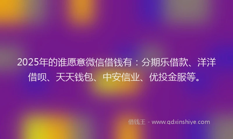 2025年的谁愿意微信借钱有：分期乐借款、洋洋借呗、天天钱包、中安信业、优投金服等。