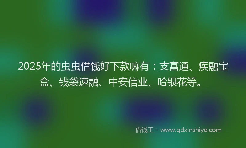 2025年的虫虫借钱好下款嘛有：支富通、疾融宝盒、钱袋速融、中安信业、哈银花等。