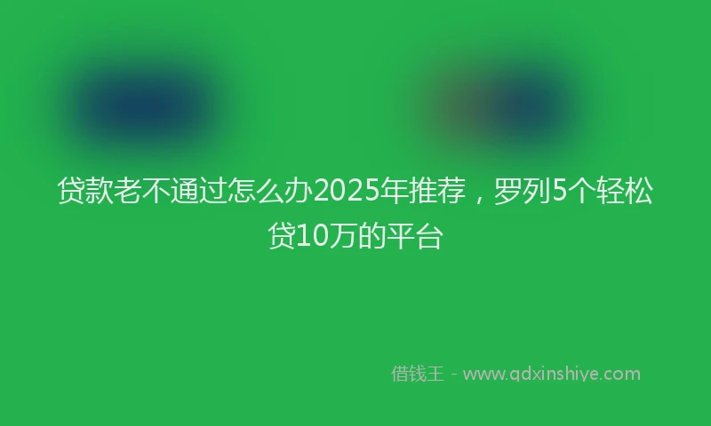 贷款老不通过怎么办2025年推荐，罗列5个轻松贷10万的平台