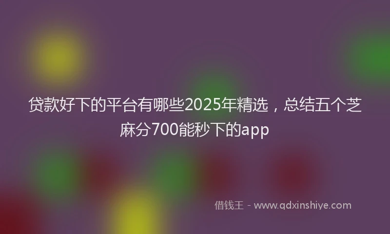 贷款好下的平台有哪些2025年精选，总结五个芝麻分700能秒下的app