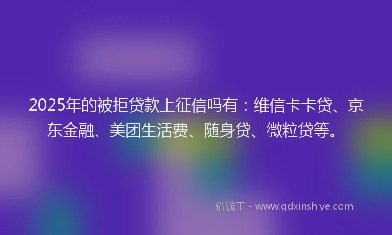 2025年的被拒贷款上征信吗有：维信卡卡贷、京东金融、美团生活费、随身贷、微粒贷等。