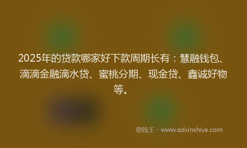 2025年的贷款哪家好下款周期长有：慧融钱包、滴滴金融滴水贷、蜜桃分期、现金贷、鑫诚好物等。