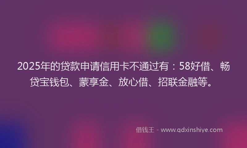 2025年的贷款申请信用卡不通过有：58好借、畅贷宝钱包、蒙享金、放心借、招联金融等。