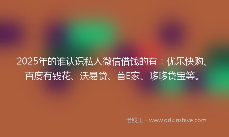 2025年的谁认识私人微信借钱的有：优乐快购、百度有钱花、沃易贷、首E家、哆哆贷宝等。