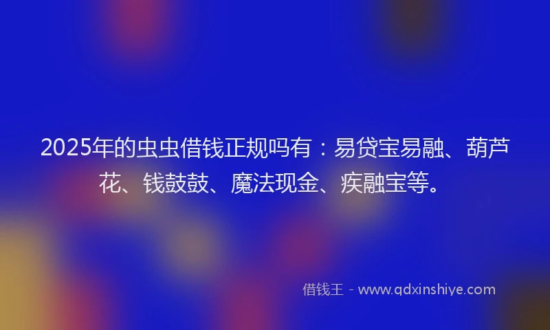 2025年的虫虫借钱正规吗有：易贷宝易融、葫芦花、钱鼓鼓、魔法现金、疾融宝等。