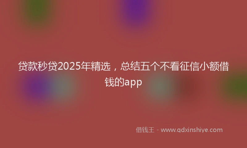 贷款秒贷2025年精选，总结五个不看征信小额借钱的app