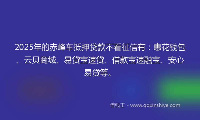 2025年的赤峰车抵押贷款不看征信有：惠花钱包、云贝商城、易贷宝速贷、借款宝速融宝、安心易贷等。