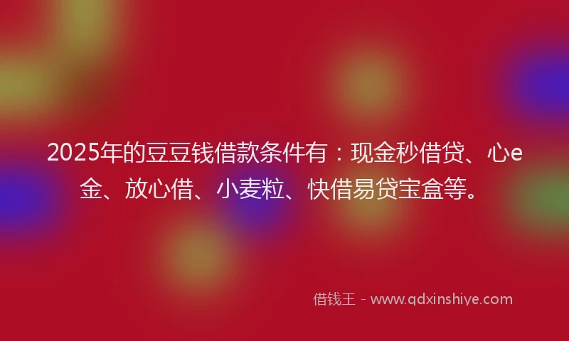 2025年的豆豆钱借款条件有：现金秒借贷、心e金、放心借、小麦粒、快借易贷宝盒等。