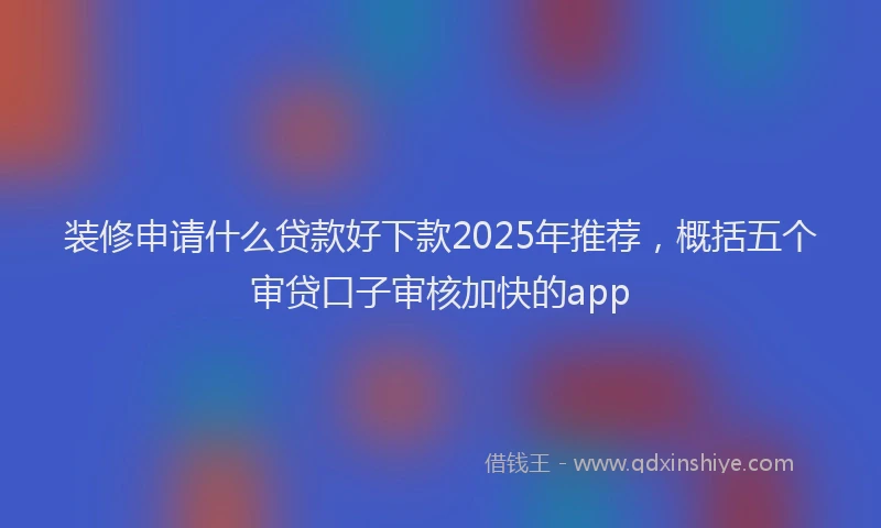 装修申请什么贷款好下款2025年推荐，概括五个审贷口子审核加快的app