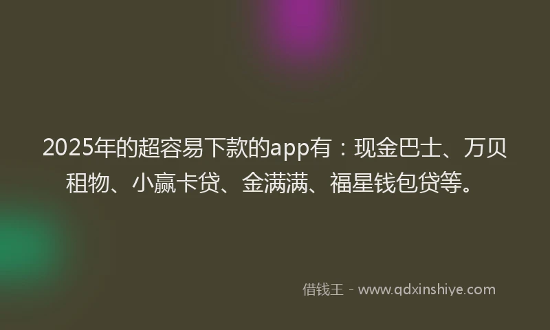 2025年的超容易下款的app有：现金巴士、万贝租物、小赢卡贷、金满满、福星钱包贷等。