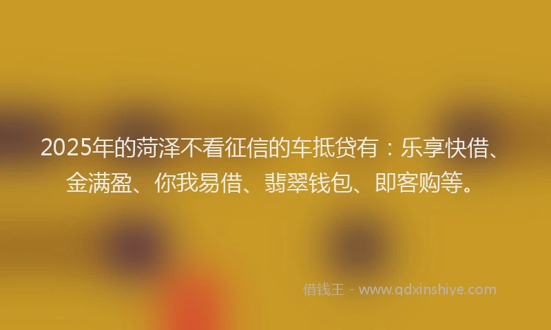 2025年的菏泽不看征信的车抵贷有：乐享快借、金满盈、你我易借、翡翠钱包、即客购等。