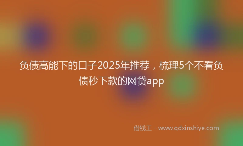 负债高能下的口子2025年推荐，梳理5个不看负债秒下款的网贷app
