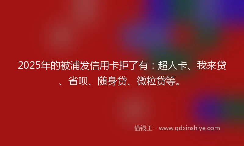 2025年的被浦发信用卡拒了有：超人卡、我来贷、省呗、随身贷、微粒贷等。