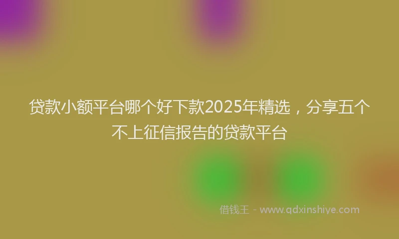 贷款小额平台哪个好下款2025年精选，分享五个不上征信报告的贷款平台