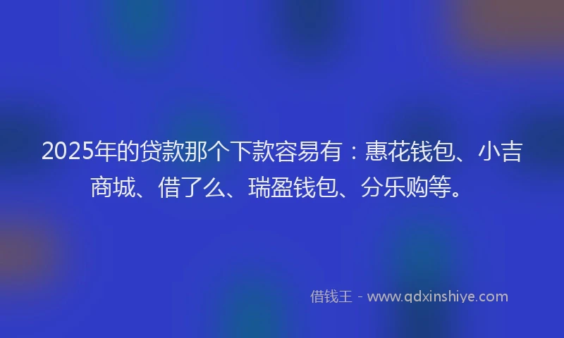 2025年的贷款那个下款容易有：惠花钱包、小吉商城、借了么、瑞盈钱包、分乐购等。