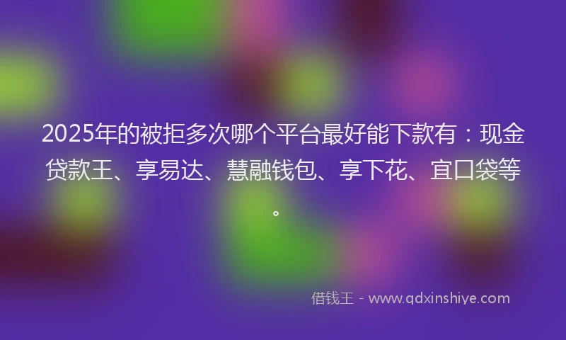 2025年的被拒多次哪个平台最好能下款有：现金贷款王、享易达、慧融钱包、享下花、宜口袋等。