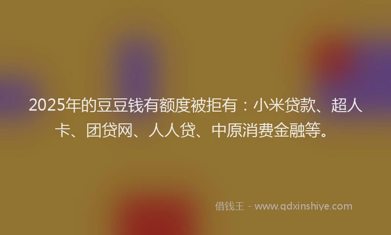 2025年的豆豆钱有额度被拒有：小米贷款、超人卡、团贷网、人人贷、中原消费金融等。