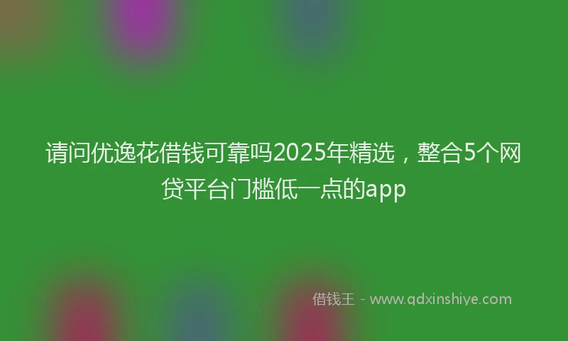 请问优逸花借钱可靠吗2025年精选，整合5个网贷平台门槛低一点的app