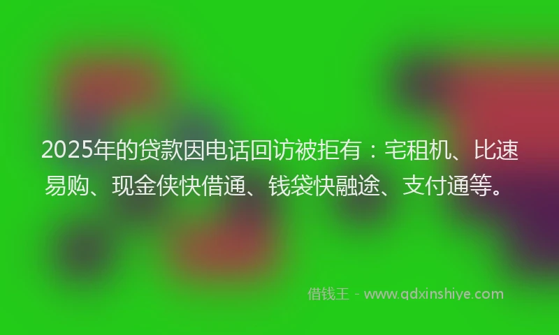 2025年的贷款因电话回访被拒有：宅租机、比速易购、现金侠快借通、钱袋快融途、支付通等。