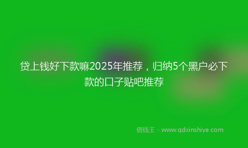 贷上钱好下款嘛2025年推荐，归纳5个黑户必下款的口子贴吧推荐