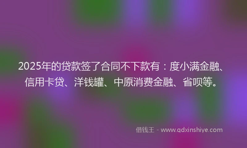 2025年的贷款签了合同不下款有：度小满金融、信用卡贷、洋钱罐、中原消费金融、省呗等。