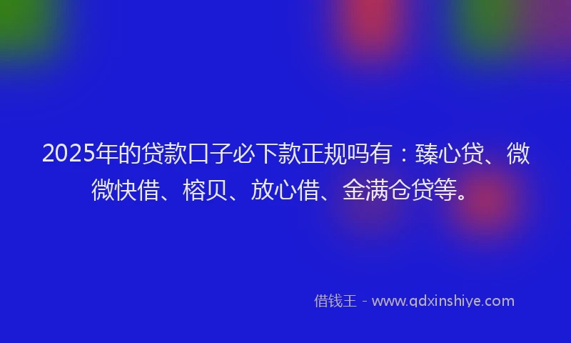 2025年的贷款口子必下款正规吗有：臻心贷、微微快借、榕贝、放心借、金满仓贷等。