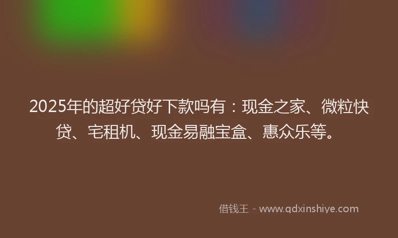 2025年的超好贷好下款吗有：现金之家、微粒快贷、宅租机、现金易融宝盒、惠众乐等。