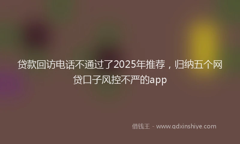 贷款回访电话不通过了2025年推荐，归纳五个网贷口子风控不严的app