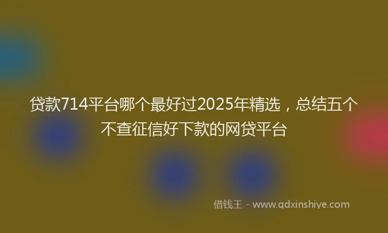 贷款714平台哪个最好过2025年精选，总结五个不查征信好下款的网贷平台