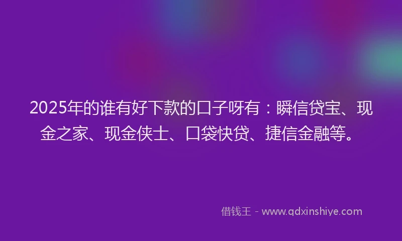 2025年的谁有好下款的口子呀有：瞬信贷宝、现金之家、现金侠士、口袋快贷、捷信金融等。
